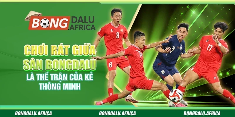 Chơi Rát Giữa Sân Bongdalu - Là Thế Trận Của Kẻ Thông Minh
