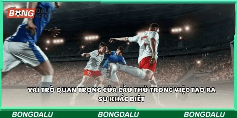 Vai trò quan trọng của cầu thủ trong việc tạo ra sự khác biệt